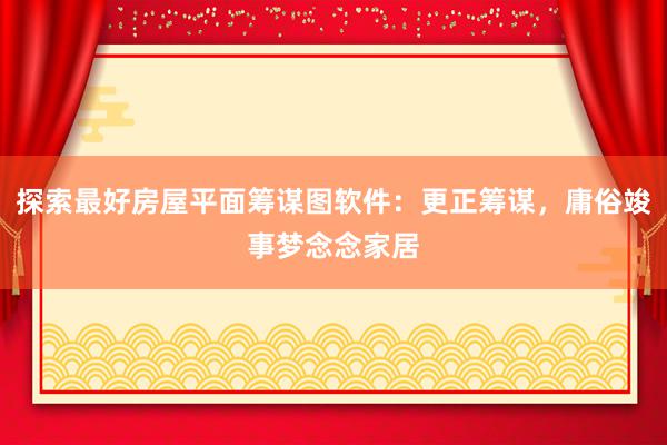 探索最好房屋平面筹谋图软件：更正筹谋，庸俗竣事梦念念家居