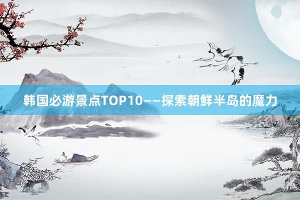 韩国必游景点TOP10——探索朝鲜半岛的魔力